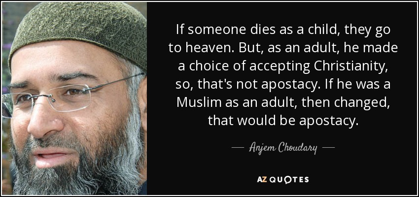 If someone dies as a child, they go to heaven. But, as an adult, he made a choice of accepting Christianity, so, that's not apostacy. If he was a Muslim as an adult, then changed, that would be apostacy. - Anjem Choudary