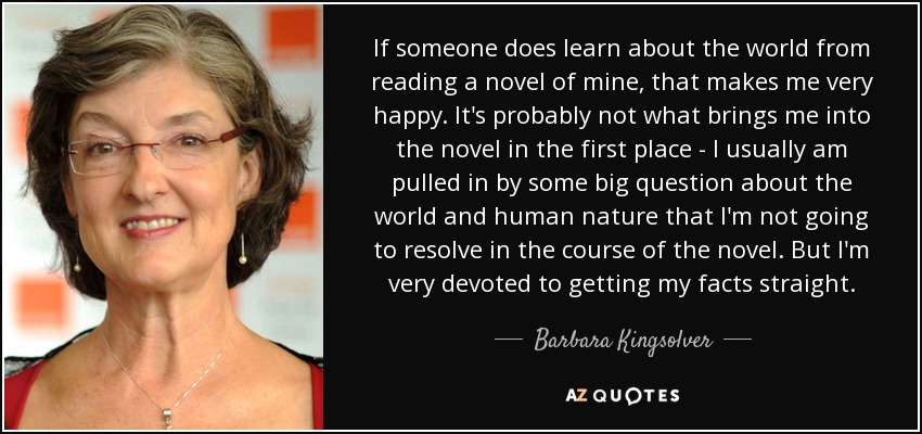 If someone does learn about the world from reading a novel of mine, that makes me very happy. It's probably not what brings me into the novel in the first place - I usually am pulled in by some big question about the world and human nature that I'm not going to resolve in the course of the novel. But I'm very devoted to getting my facts straight. - Barbara Kingsolver