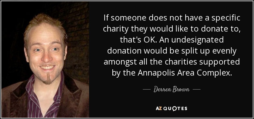 If someone does not have a specific charity they would like to donate to, that's OK. An undesignated donation would be split up evenly amongst all the charities supported by the Annapolis Area Complex. - Derren Brown