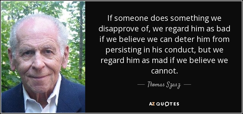 If someone does something we disapprove of, we regard him as bad if we believe we can deter him from persisting in his conduct, but we regard him as mad if we believe we cannot. - Thomas Szasz