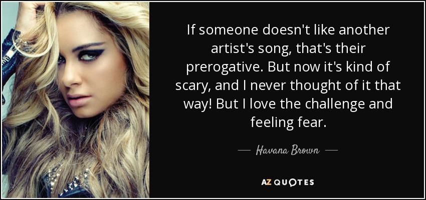 If someone doesn't like another artist's song, that's their prerogative. But now it's kind of scary, and I never thought of it that way! But I love the challenge and feeling fear. - Havana Brown