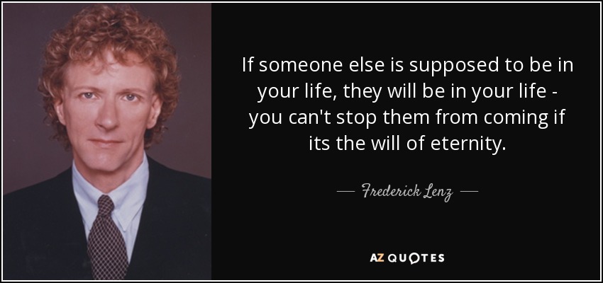 If someone else is supposed to be in your life, they will be in your life - you can't stop them from coming if its the will of eternity. - Frederick Lenz