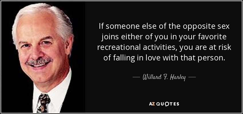 If someone else of the opposite sex joins either of you in your favorite recreational activities, you are at risk of falling in love with that person. - Willard F. Harley