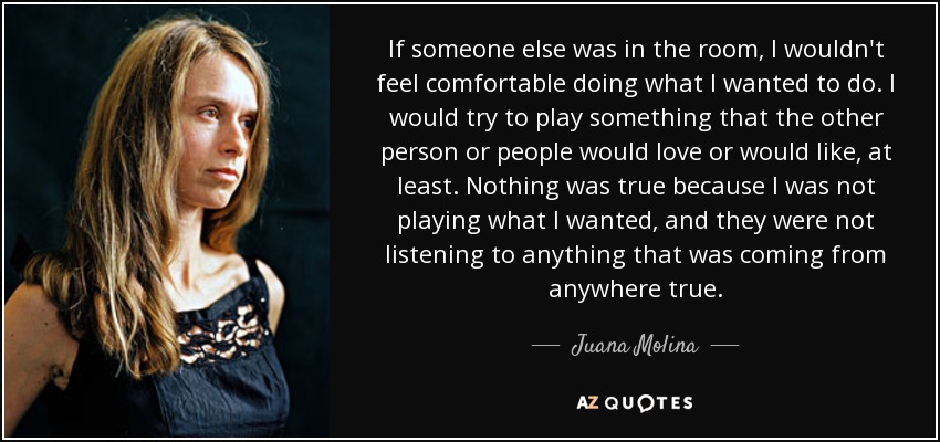 If someone else was in the room, I wouldn't feel comfortable doing what I wanted to do. I would try to play something that the other person or people would love or would like, at least. Nothing was true because I was not playing what I wanted, and they were not listening to anything that was coming from anywhere true. - Juana Molina