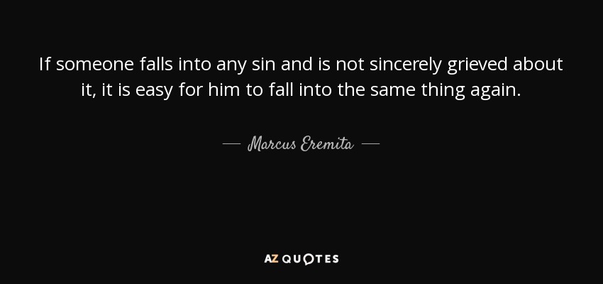 If someone falls into any sin and is not sincerely grieved about it, it is easy for him to fall into the same thing again. - Marcus Eremita