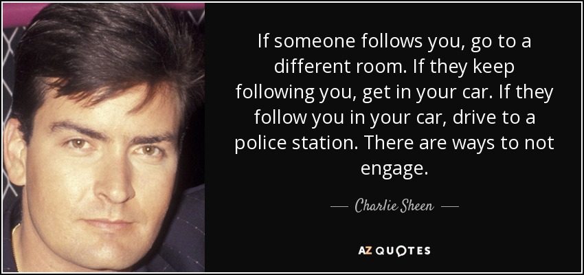 If someone follows you, go to a different room. If they keep following you, get in your car. If they follow you in your car, drive to a police station. There are ways to not engage. - Charlie Sheen
