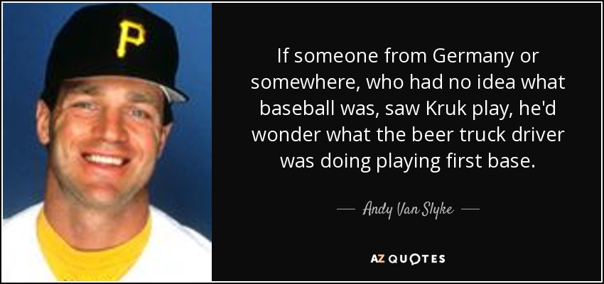 If someone from Germany or somewhere, who had no idea what baseball was, saw Kruk play, he'd wonder what the beer truck driver was doing playing first base. - Andy Van Slyke