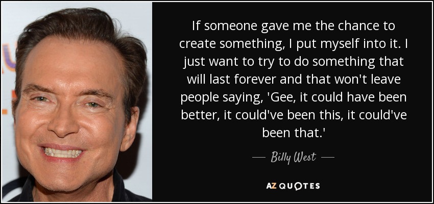 If someone gave me the chance to create something, I put myself into it. I just want to try to do something that will last forever and that won't leave people saying, 'Gee, it could have been better, it could've been this, it could've been that.' - Billy West