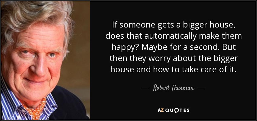 If someone gets a bigger house, does that automatically make them happy? Maybe for a second. But then they worry about the bigger house and how to take care of it. - Robert Thurman