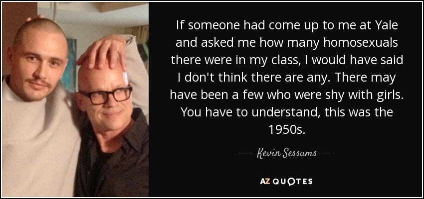 If someone had come up to me at Yale and asked me how many homosexuals there were in my class, I would have said I don't think there are any. There may have been a few who were shy with girls. You have to understand, this was the 1950s. - Kevin Sessums