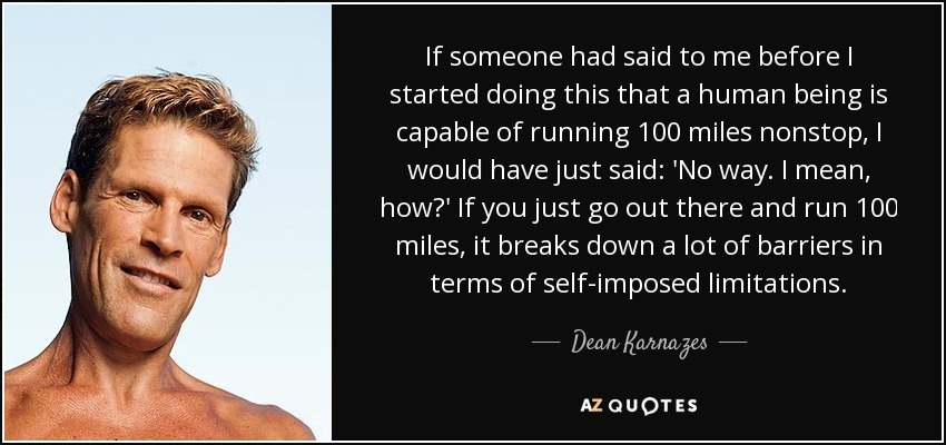 If someone had said to me before I started doing this that a human being is capable of running 100 miles nonstop, I would have just said: 'No way. I mean, how?' If you just go out there and run 100 miles, it breaks down a lot of barriers in terms of self-imposed limitations. - Dean Karnazes