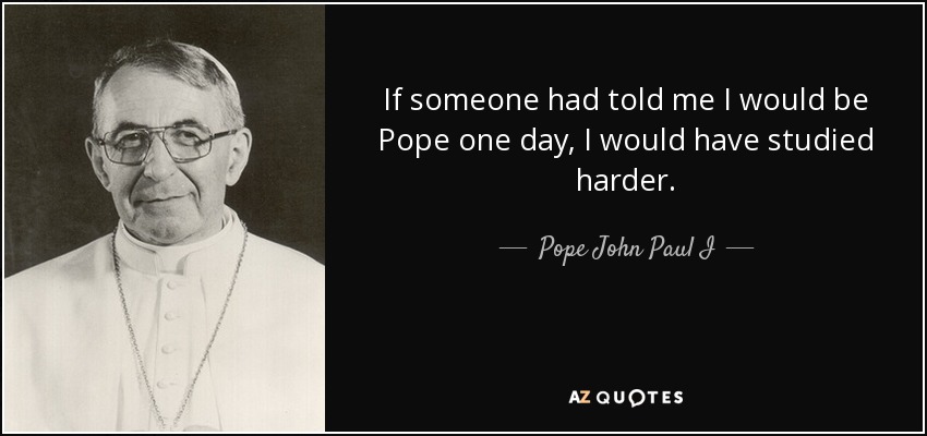 If someone had told me I would be Pope one day, I would have studied harder. - Pope John Paul I