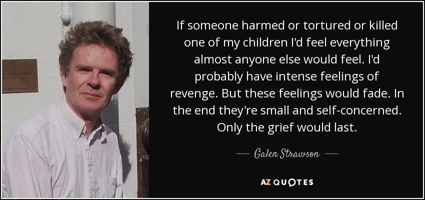 If someone harmed or tortured or killed one of my children I'd feel everything almost anyone else would feel. I'd probably have intense feelings of revenge. But these feelings would fade. In the end they're small and self-concerned. Only the grief would last. - Galen Strawson