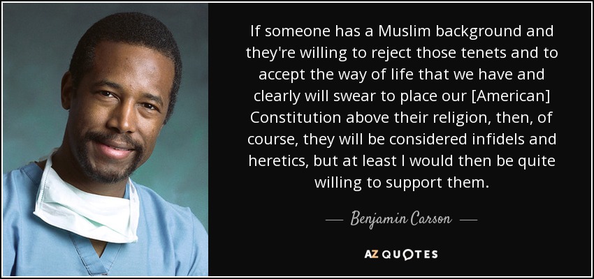 If someone has a Muslim background and they're willing to reject those tenets and to accept the way of life that we have and clearly will swear to place our [American] Constitution above their religion, then, of course, they will be considered infidels and heretics, but at least I would then be quite willing to support them. - Benjamin Carson