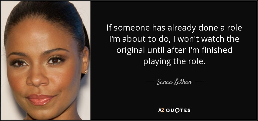 If someone has already done a role I'm about to do, I won't watch the original until after I'm finished playing the role. - Sanaa Lathan