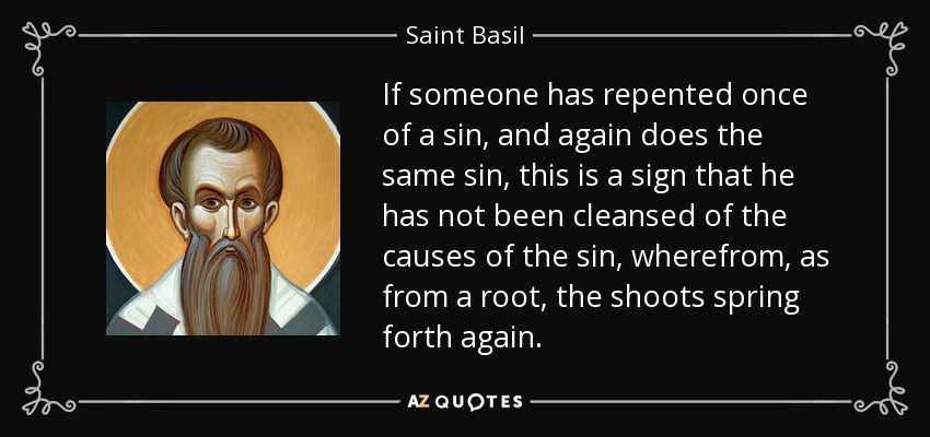 If someone has repented once of a sin, and again does the same sin, this is a sign that he has not been cleansed of the causes of the sin, wherefrom, as from a root, the shoots spring forth again. - Saint Basil