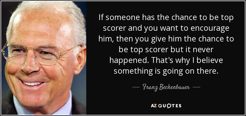 If someone has the chance to be top scorer and you want to encourage him, then you give him the chance to be top scorer but it never happened. That's why I believe something is going on there. - Franz Beckenbauer