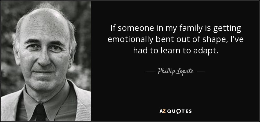 If someone in my family is getting emotionally bent out of shape, I've had to learn to adapt. - Phillip Lopate