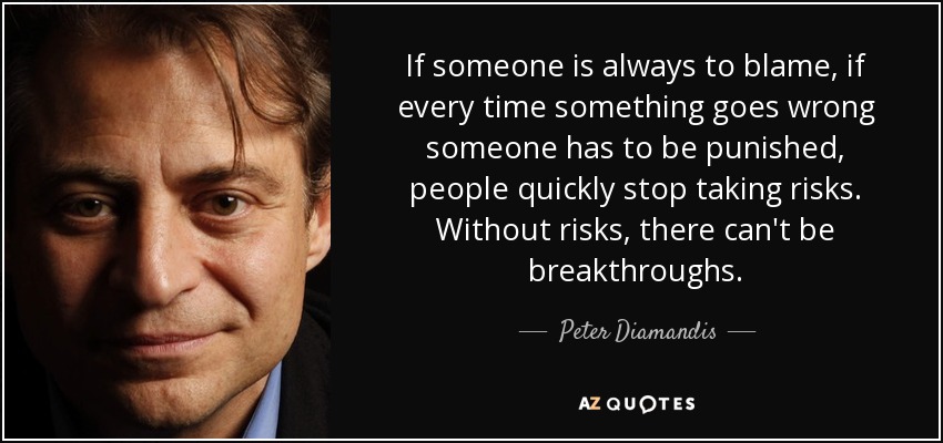 If someone is always to blame, if every time something goes wrong someone has to be punished, people quickly stop taking risks. Without risks, there can't be breakthroughs. - Peter Diamandis