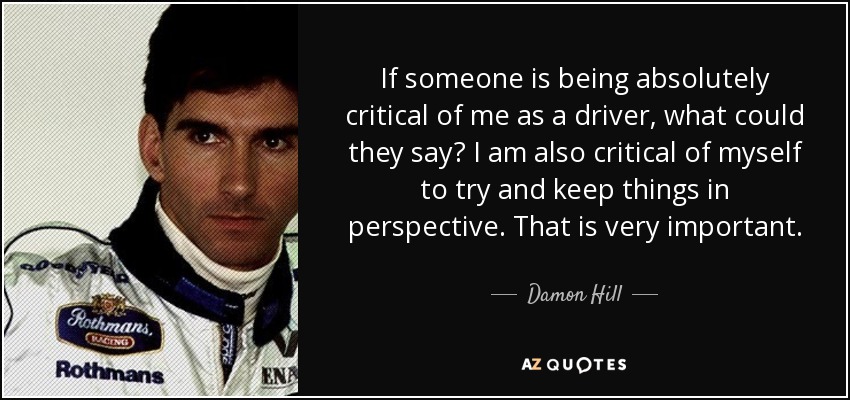 If someone is being absolutely critical of me as a driver, what could they say? I am also critical of myself to try and keep things in perspective. That is very important. - Damon Hill