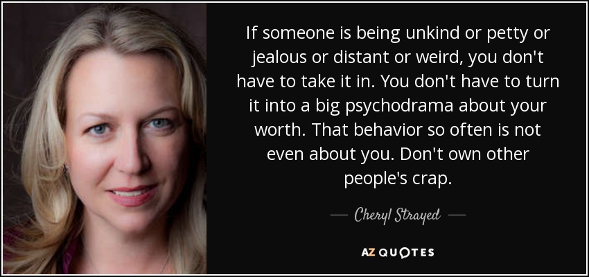 If someone is being unkind or petty or jealous or distant or weird, you don't have to take it in. You don't have to turn it into a big psychodrama about your worth. That behavior so often is not even about you. Don't own other people's crap. - Cheryl Strayed