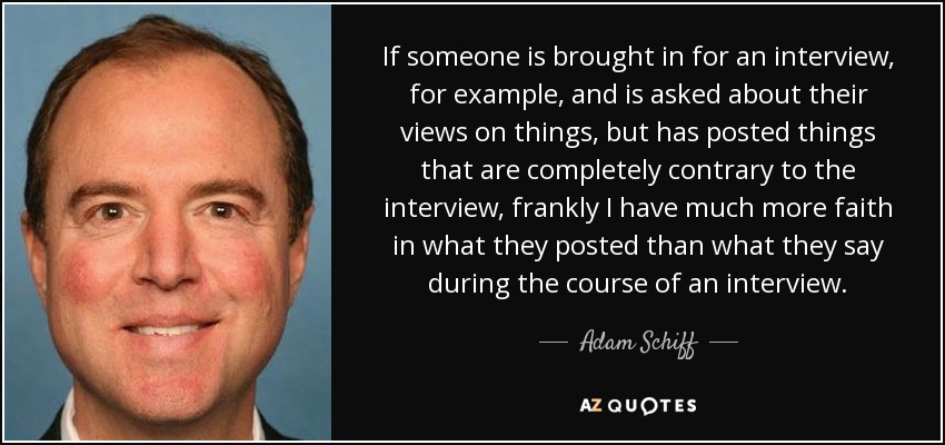 If someone is brought in for an interview, for example, and is asked about their views on things, but has posted things that are completely contrary to the interview, frankly I have much more faith in what they posted than what they say during the course of an interview. - Adam Schiff