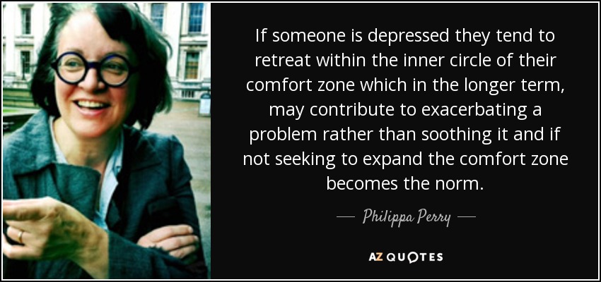 If someone is depressed they tend to retreat within the inner circle of their comfort zone which in the longer term, may contribute to exacerbating a problem rather than soothing it and if not seeking to expand the comfort zone becomes the norm. - Philippa Perry