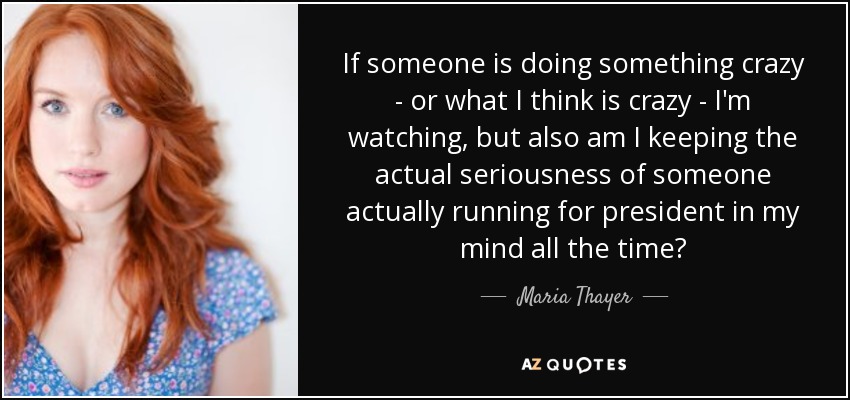 If someone is doing something crazy - or what I think is crazy - I'm watching, but also am I keeping the actual seriousness of someone actually running for president in my mind all the time? - Maria Thayer