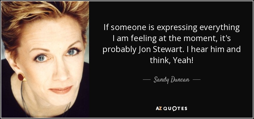 If someone is expressing everything I am feeling at the moment, it's probably Jon Stewart. I hear him and think, Yeah! - Sandy Duncan