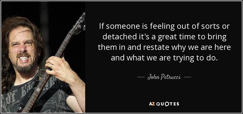 If someone is feeling out of sorts or detached it's a great time to bring them in and restate why we are here and what we are trying to do. - John Petrucci