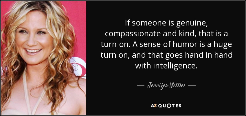 If someone is genuine, compassionate and kind, that is a turn-on. A sense of humor is a huge turn on, and that goes hand in hand with intelligence. - Jennifer Nettles