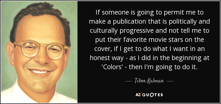 If someone is going to permit me to make a publication that is politically and culturally progressive and not tell me to put their favorite movie stars on the cover, if I get to do what I want in an honest way - as I did in the beginning at 'Colors' - then I'm going to do it. - Tibor Kalman
