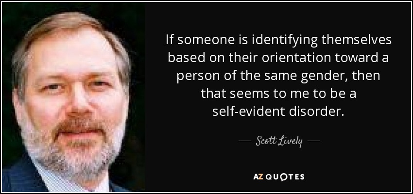 If someone is identifying themselves based on their orientation toward a person of the same gender, then that seems to me to be a self-evident disorder. - Scott Lively