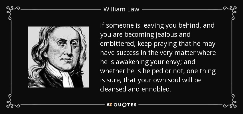 If someone is leaving you behind, and you are becoming jealous and embittered, keep praying that he may have success in the very matter where he is awakening your envy; and whether he is helped or not, one thing is sure, that your own soul will be cleansed and ennobled. - William Law