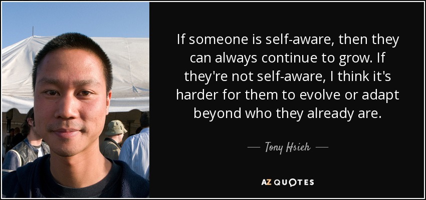 If someone is self-aware, then they can always continue to grow. If they're not self-aware, I think it's harder for them to evolve or adapt beyond who they already are. - Tony Hsieh