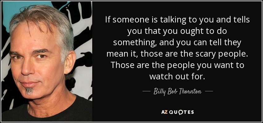 If someone is talking to you and tells you that you ought to do something, and you can tell they mean it, those are the scary people. Those are the people you want to watch out for. - Billy Bob Thornton