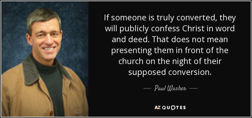 If someone is truly converted, they will publicly confess Christ in word and deed. That does not mean presenting them in front of the church on the night of their supposed conversion. - Paul Washer