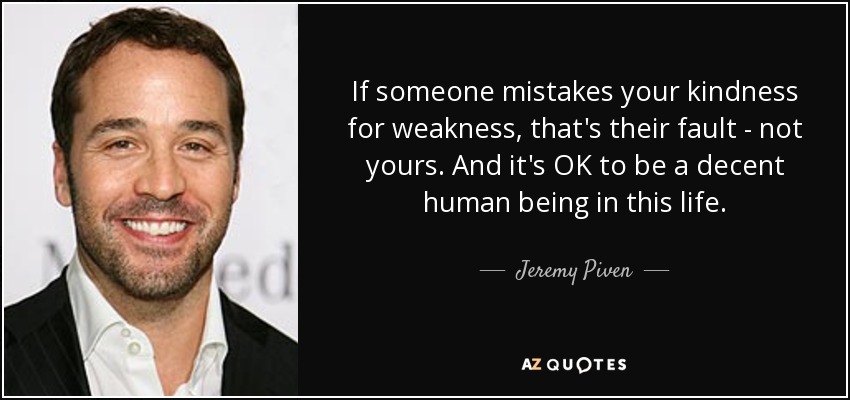 If someone mistakes your kindness for weakness, that's their fault - not yours. And it's OK to be a decent human being in this life. - Jeremy Piven