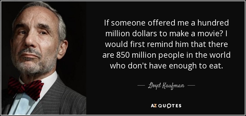 If someone offered me a hundred million dollars to make a movie? I would first remind him that there are 850 million people in the world who don't have enough to eat. - Lloyd Kaufman