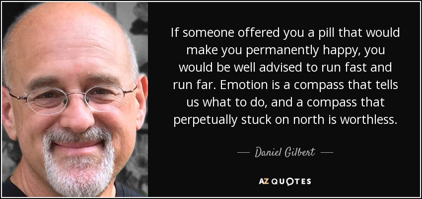 If someone offered you a pill that would make you permanently happy, you would be well advised to run fast and run far. Emotion is a compass that tells us what to do, and a compass that perpetually stuck on north is worthless. - Daniel Gilbert