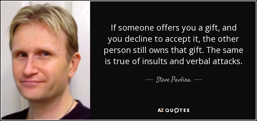 If someone offers you a gift, and you decline to accept it, the other person still owns that gift. The same is true of insults and verbal attacks. - Steve Pavlina