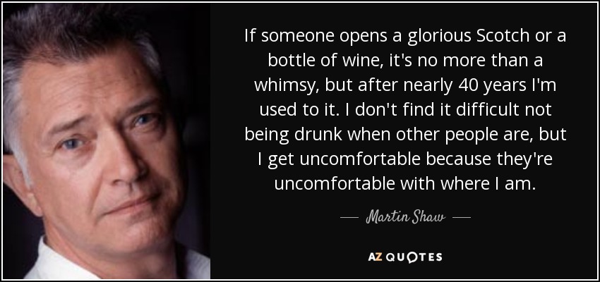 If someone opens a glorious Scotch or a bottle of wine, it's no more than a whimsy, but after nearly 40 years I'm used to it. I don't find it difficult not being drunk when other people are, but I get uncomfortable because they're uncomfortable with where I am. - Martin Shaw