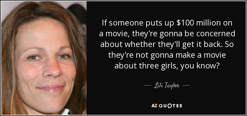 If someone puts up $100 million on a movie, they're gonna be concerned about whether they'll get it back. So they're not gonna make a movie about three girls, you know? - Lili Taylor