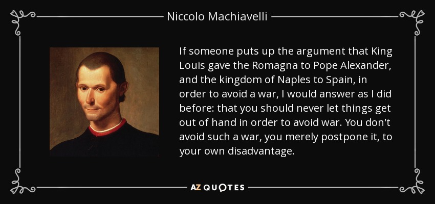 If someone puts up the argument that King Louis gave the Romagna to Pope Alexander, and the kingdom of Naples to Spain, in order to avoid a war, I would answer as I did before: that you should never let things get out of hand in order to avoid war. You don't avoid such a war, you merely postpone it, to your own disadvantage. - Niccolo Machiavelli