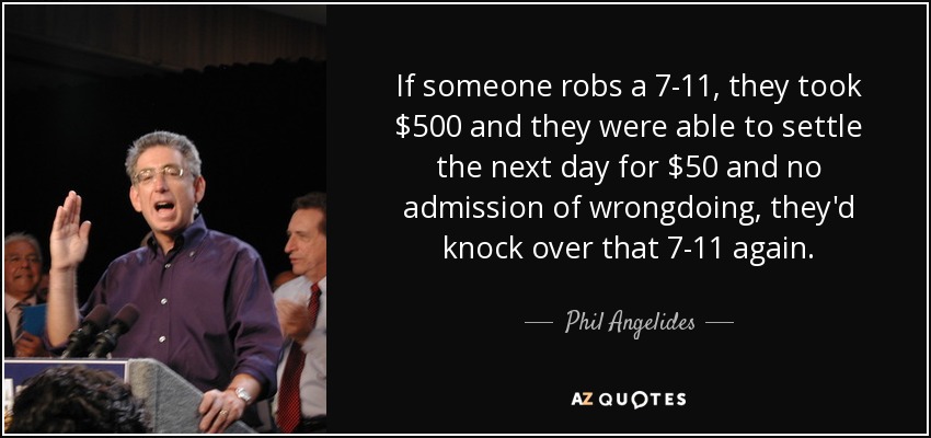 If someone robs a 7-11, they took $500 and they were able to settle the next day for $50 and no admission of wrongdoing, they'd knock over that 7-11 again. - Phil Angelides
