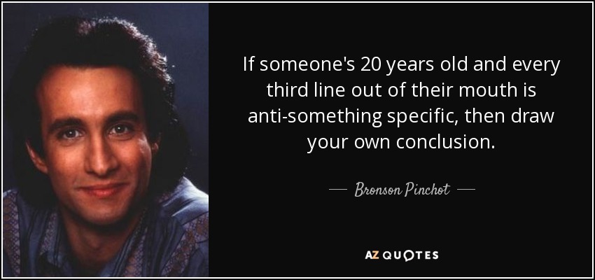 If someone's 20 years old and every third line out of their mouth is anti-something specific, then draw your own conclusion. - Bronson Pinchot