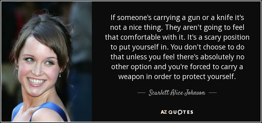 If someone's carrying a gun or a knife it's not a nice thing. They aren't going to feel that comfortable with it. It's a scary position to put yourself in. You don't choose to do that unless you feel there's absolutely no other option and you're forced to carry a weapon in order to protect yourself. - Scarlett Alice Johnson