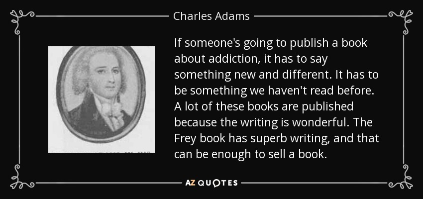 If someone's going to publish a book about addiction, it has to say something new and different. It has to be something we haven't read before. A lot of these books are published because the writing is wonderful. The Frey book has superb writing, and that can be enough to sell a book. - Charles Adams