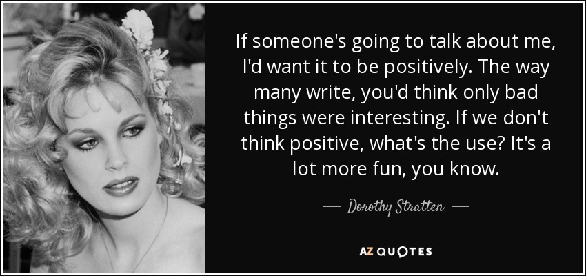 If someone's going to talk about me, I'd want it to be positively. The way many write, you'd think only bad things were interesting. If we don't think positive, what's the use? It's a lot more fun, you know. - Dorothy Stratten