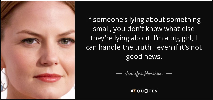 If someone's lying about something small, you don't know what else they're lying about. I'm a big girl, I can handle the truth - even if it's not good news. - Jennifer Morrison